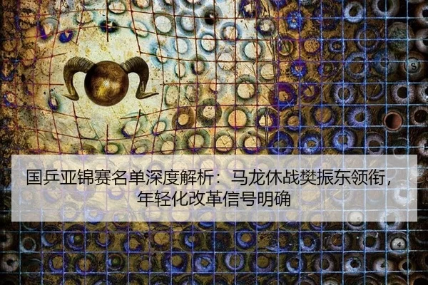 国乒亚锦赛名单深度解析：马龙休战樊振东领衔，年轻化改革信号明确