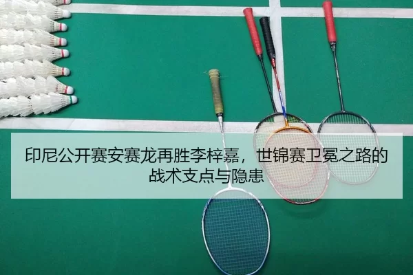 印尼公开赛安赛龙再胜李梓嘉，世锦赛卫冕之路的战术支点与隐患